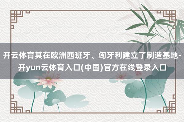 开云体育其在欧洲西班牙、匈牙利建立了制造基地-开yun云体育入口(中国)官方在线登录入口