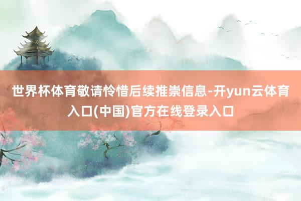 世界杯体育敬请怜惜后续推崇信息-开yun云体育入口(中国)官方在线登录入口