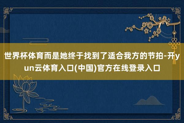 世界杯体育而是她终于找到了适合我方的节拍-开yun云体育入口(中国)官方在线登录入口