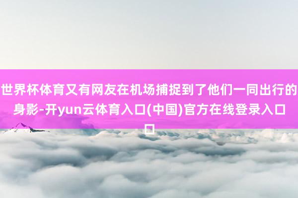 世界杯体育又有网友在机场捕捉到了他们一同出行的身影-开yun云体育入口(中国)官方在线登录入口